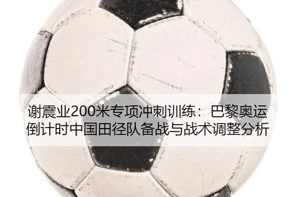 谢震业200米专项冲刺训练：巴黎奥运倒计时中国田径队备战与战术调整分析