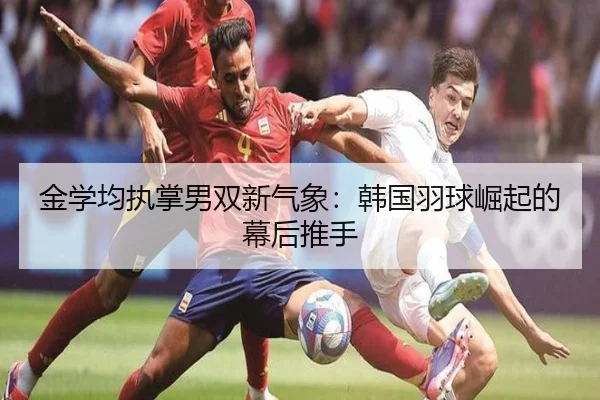 金学均执掌男双新气象：韩国羽球崛起的幕后推手