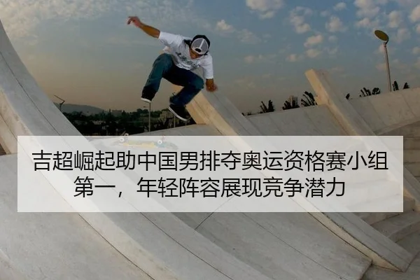 吉超崛起助中国男排夺奥运资格赛小组第一，年轻阵容展现竞争潜力